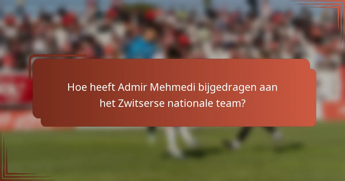 Hoe heeft Admir Mehmedi bijgedragen aan het Zwitserse nationale team?