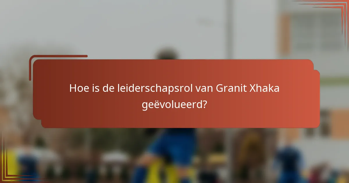 Hoe is de leiderschapsrol van Granit Xhaka geëvolueerd?