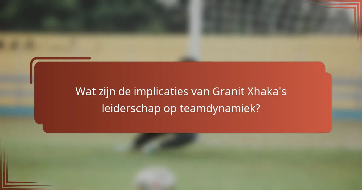 Wat zijn de implicaties van Granit Xhaka's leiderschap op teamdynamiek?