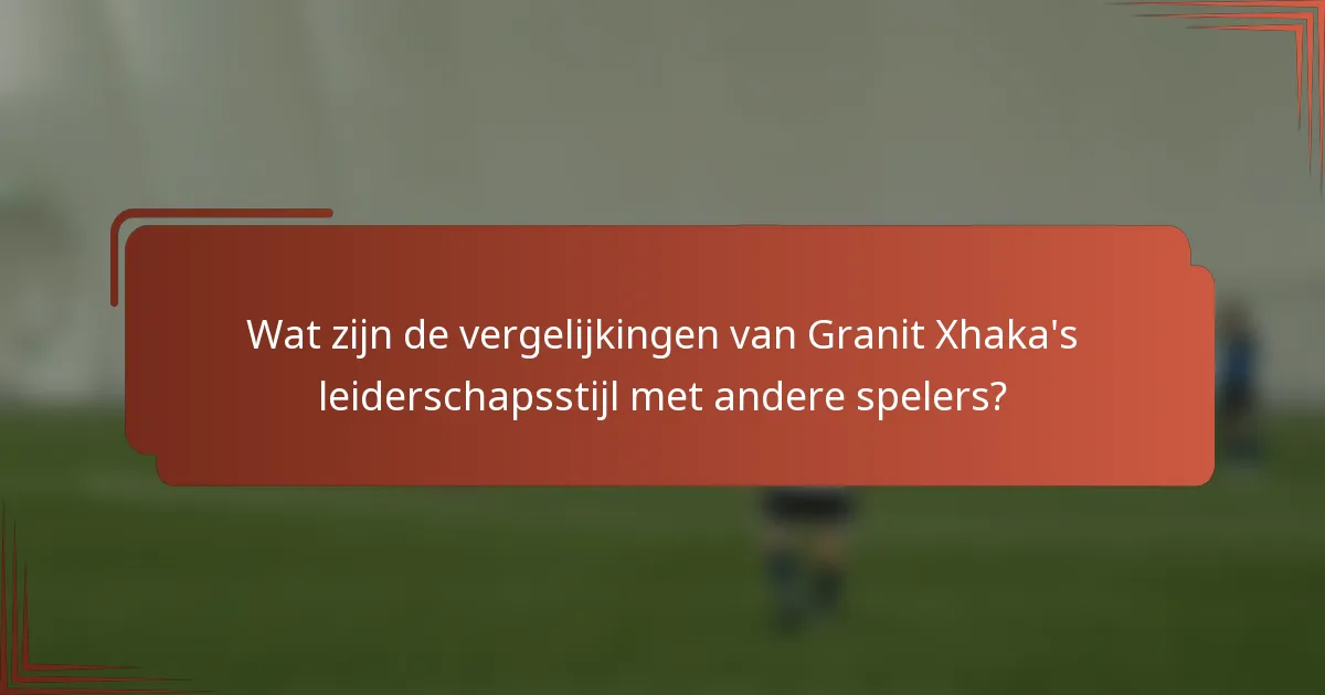Wat zijn de vergelijkingen van Granit Xhaka's leiderschapsstijl met andere spelers?